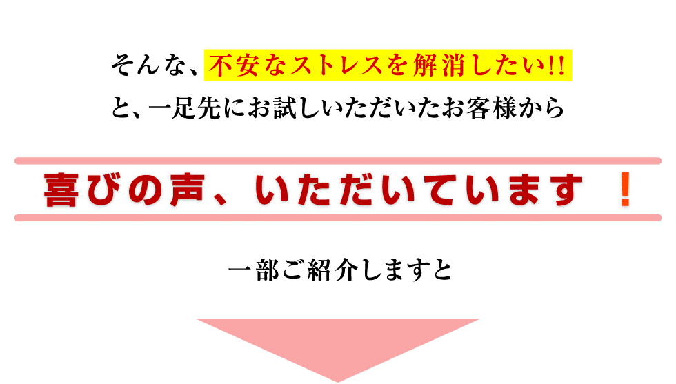 そんな、不安なストレスを解消したい!!と、一足先にお試しいただいたお客様から喜びの声、いただいています!