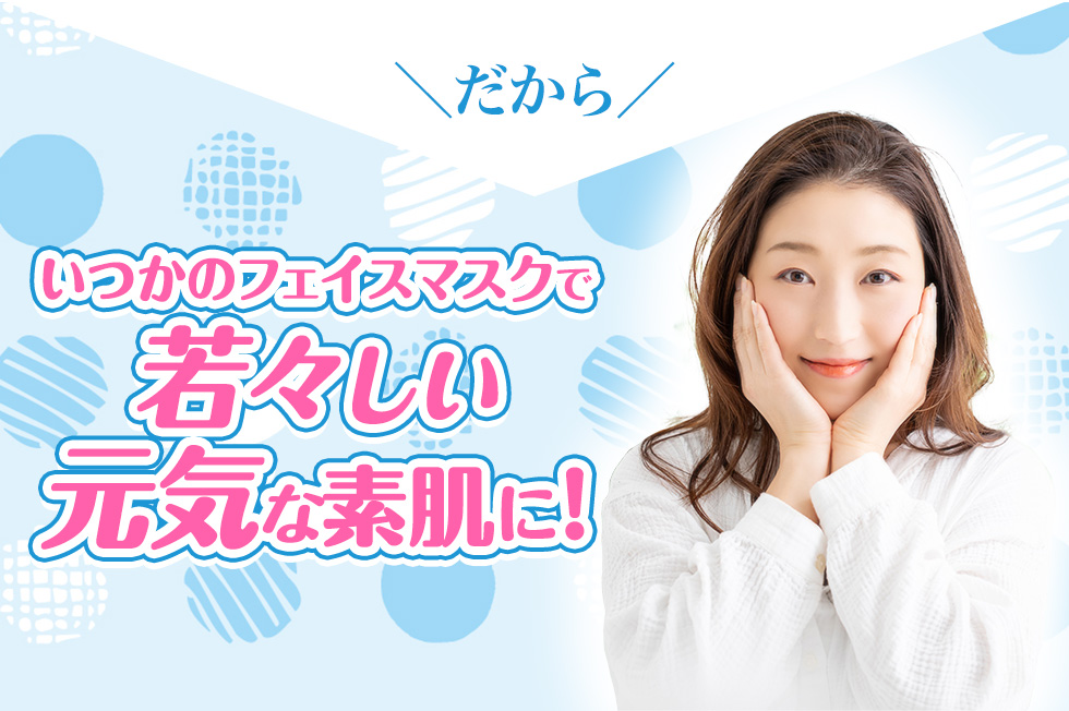 だから、いつかのフェイスマスクで若々しい元気な素肌に!